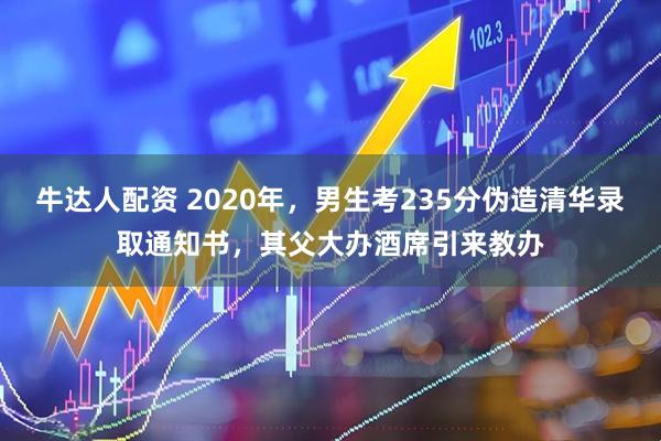 牛达人配资 2020年，男生考235分伪造清华录取通知书，其父大办酒席引来教办