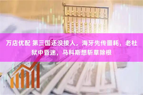 万店优配 第三国还没接人，海牙先传噩耗，老杜狱中昏迷，马科斯想斩草除根