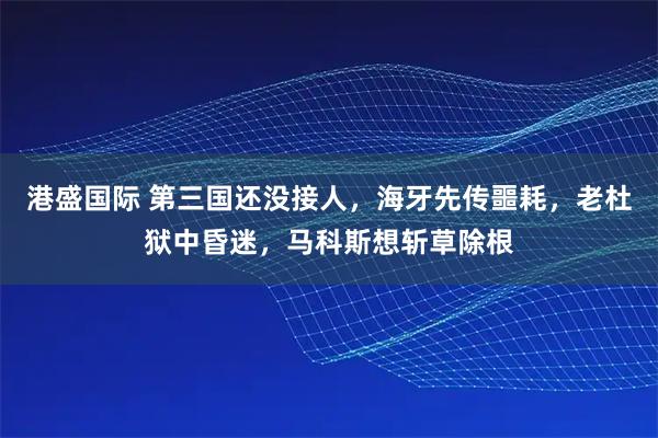 港盛国际 第三国还没接人,海牙先传噩耗,老杜狱中昏迷,马科斯想斩草除根