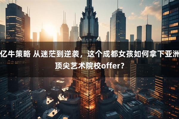 亿牛策略 从迷茫到逆袭，这个成都女孩如何拿下亚洲顶尖艺术院校offer？