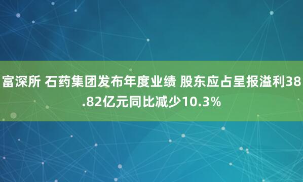 富深所 石药集团发布年度业绩 股东应占呈报溢利38.82亿元同比减少10.3%