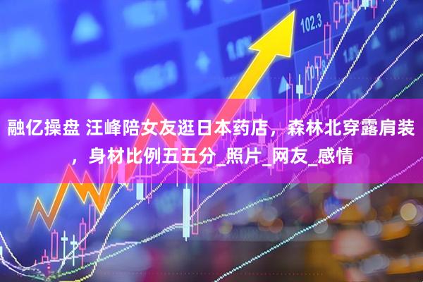 融亿操盘 汪峰陪女友逛日本药店，森林北穿露肩装，身材比例五五分_照片_网友_感情