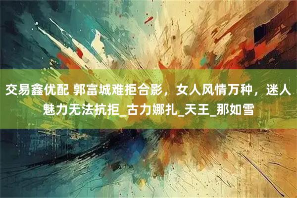 交易鑫优配 郭富城难拒合影，女人风情万种，迷人魅力无法抗拒_古力娜扎_天王_那如雪