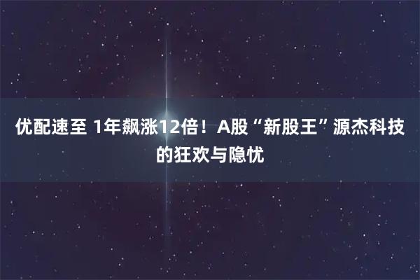 优配速至 1年飙涨12倍！A股“新股王”源杰科技的狂欢与隐忧